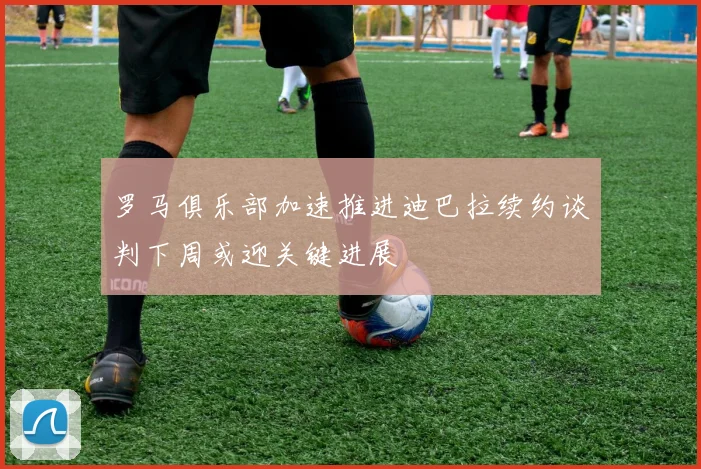 罗马俱乐部加速推进迪巴拉续约谈判下周或迎关键进展