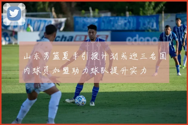 山东男篮夏季引援计划或迎三名国内球员加盟助力球队提升实力