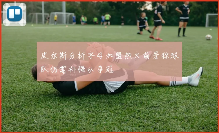 皮尔斯分析字母加盟热火前景称球队仍需补强以争冠