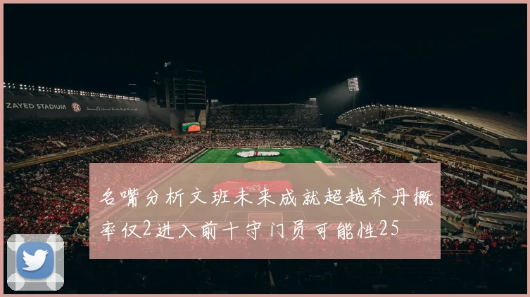 名嘴分析文班未来成就超越乔丹概率仅2进入前十守门员可能性25