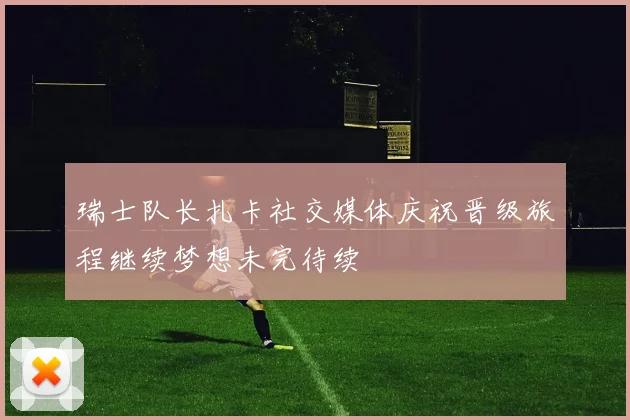 瑞士队长扎卡社交媒体庆祝晋级旅程继续梦想未完待续