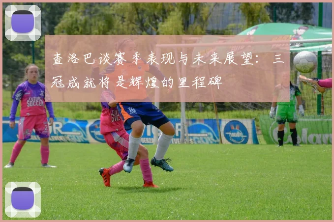 查洛巴谈赛季表现与未来展望：三冠成就将是辉煌的里程碑