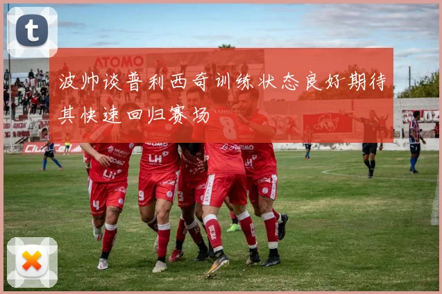 波帅谈普利西奇训练状态良好期待其快速回归赛场