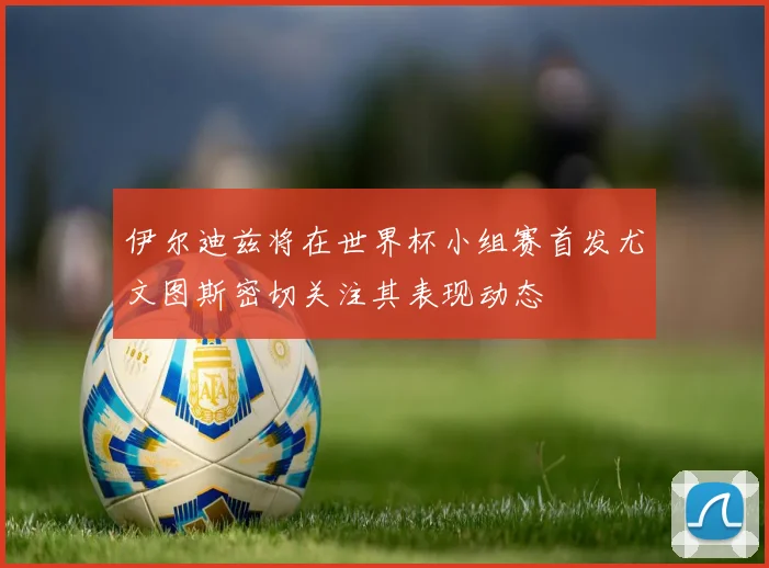 伊尔迪兹将在世界杯小组赛首发尤文图斯密切关注其表现动态
