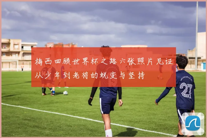 梅西回顾世界杯之路六张照片见证从少年到老将的蜕变与坚持
