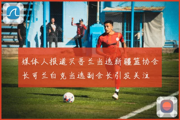 媒体人报道买吾兰当选新疆篮协会长可兰白克当选副会长引发关注